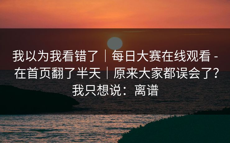 我以为我看错了｜每日大赛在线观看 - 在首页翻了半天｜原来大家都误会了？我只想说：离谱