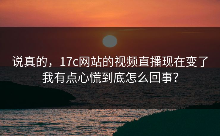 说真的，17c网站的视频直播现在变了我有点心慌到底怎么回事？