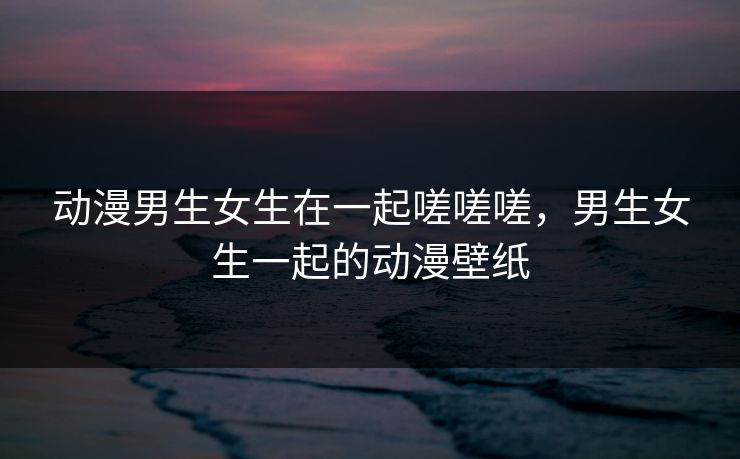 动漫男生女生在一起嗟嗟嗟，男生女生一起的动漫壁纸