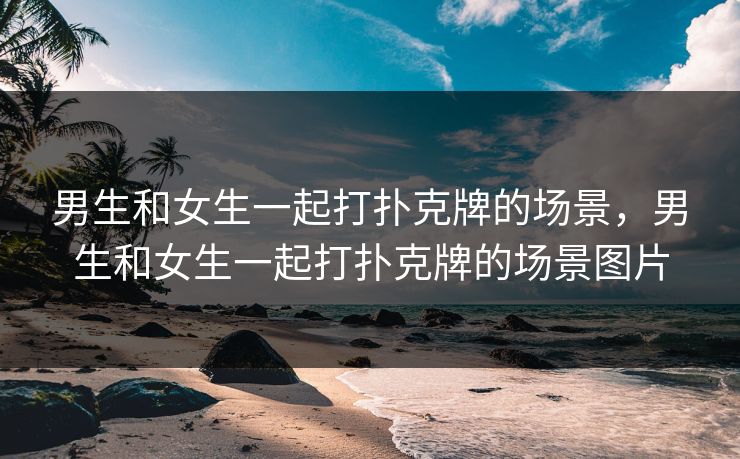 男生和女生一起打扑克牌的场景，男生和女生一起打扑克牌的场景图片
