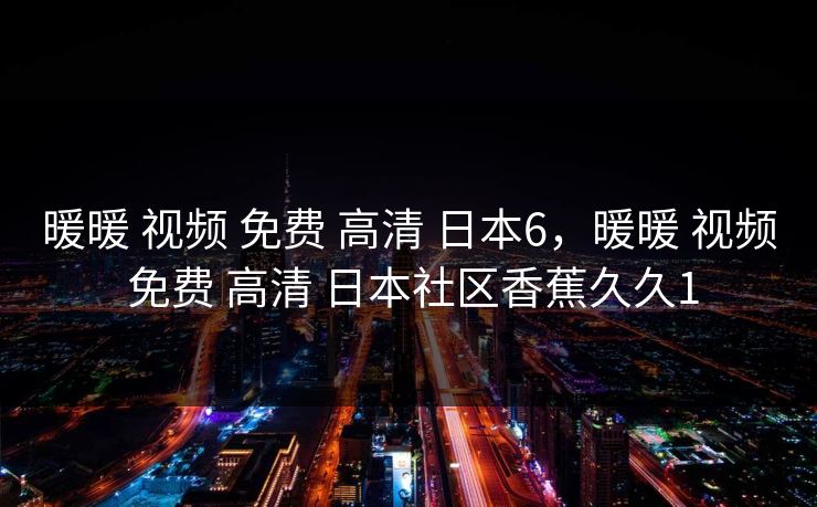 暖暖 视频 免费 高清 日本6，暖暖 视频 免费 高清 日本社区香蕉久久1