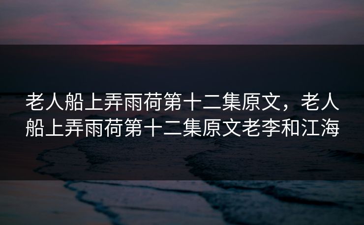 老人船上弄雨荷第十二集原文，老人船上弄雨荷第十二集原文老李和江海