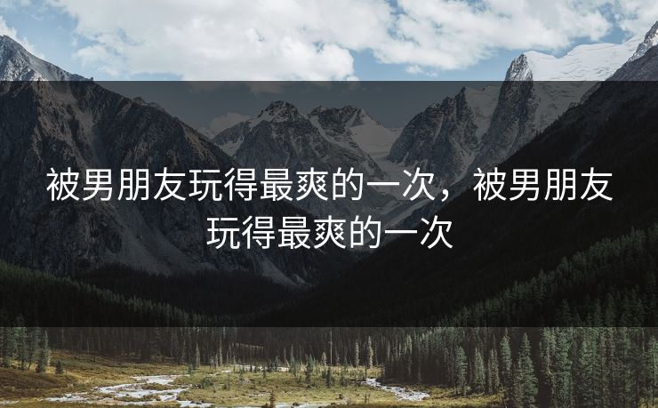 被男朋友玩得最爽的一次，被男朋友玩得最爽的一次