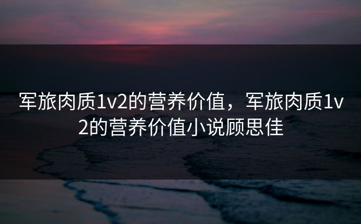 军旅肉质1v2的营养价值,军旅肉质1v2的营养价值小说顾思佳