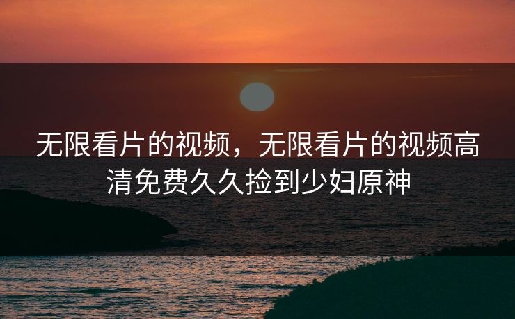 无限看片的视频，无限看片的视频高清免费久久捡到少妇原神