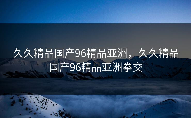 久久精品国产96精品亚洲，久久精品国产96精品亚洲拳交