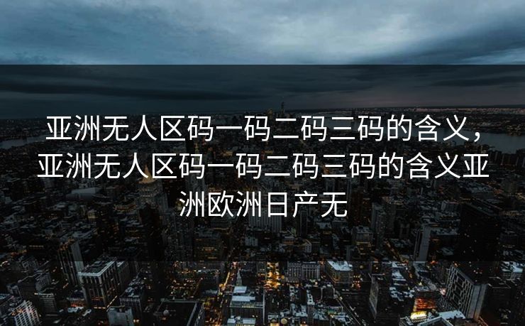 亚洲无人区码一码二码三码的含义,亚洲无人区码一码二码三码的含义亚洲欧洲日产无