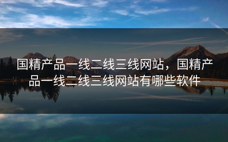 国精产品一线二线三线网站,国精产品一线二线三线网站有哪些软件
