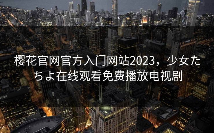 樱花官网官方入门网站2023,少女たちよ在线观看免费播放电视剧