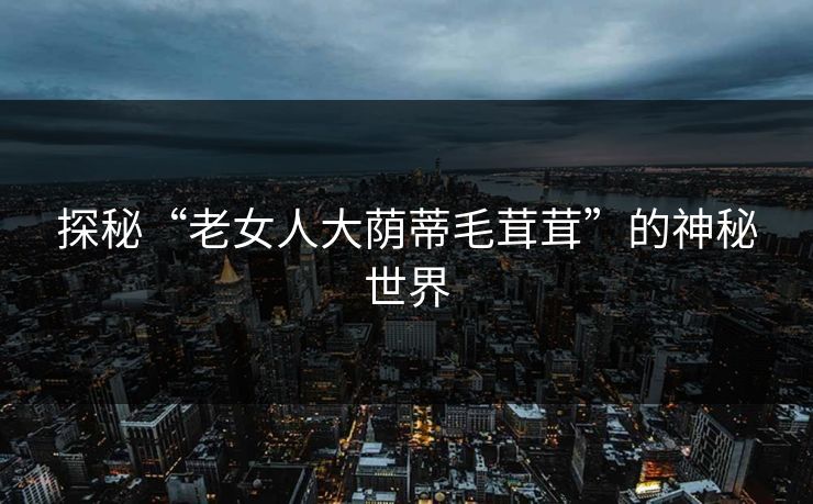 探秘“老女人大荫蒂毛茸茸”的神秘世界