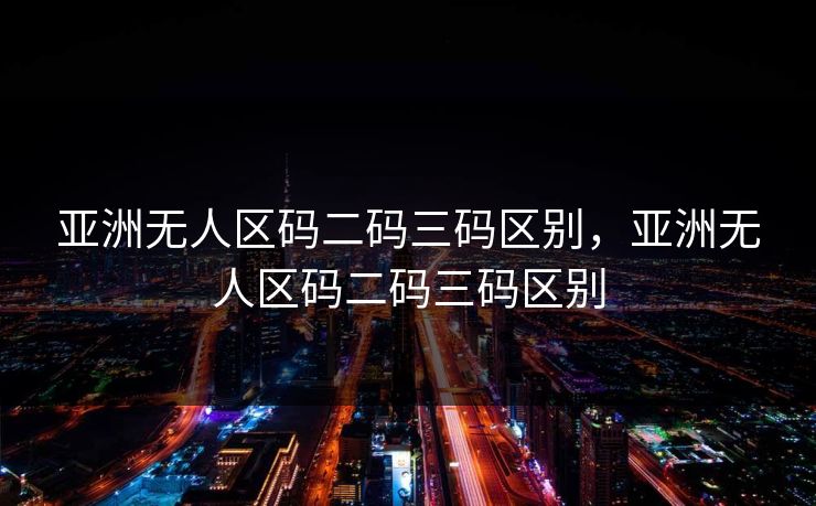 亚洲无人区码二码三码区别，亚洲无人区码二码三码区别