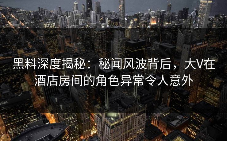黑料深度揭秘：秘闻风波背后，大V在酒店房间的角色异常令人意外