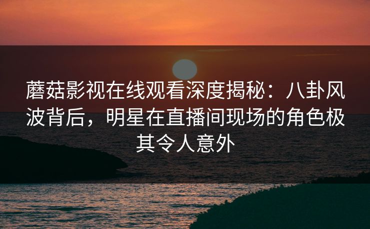 蘑菇影视在线观看深度揭秘:八卦风波背后,明星在直播间现场的角色极其令人意外