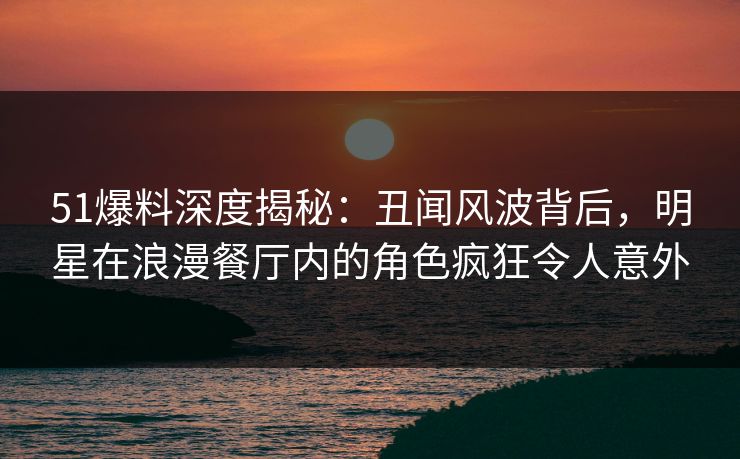 51爆料深度揭秘:丑闻风波背后,明星在浪漫餐厅内的角色疯狂令人意外