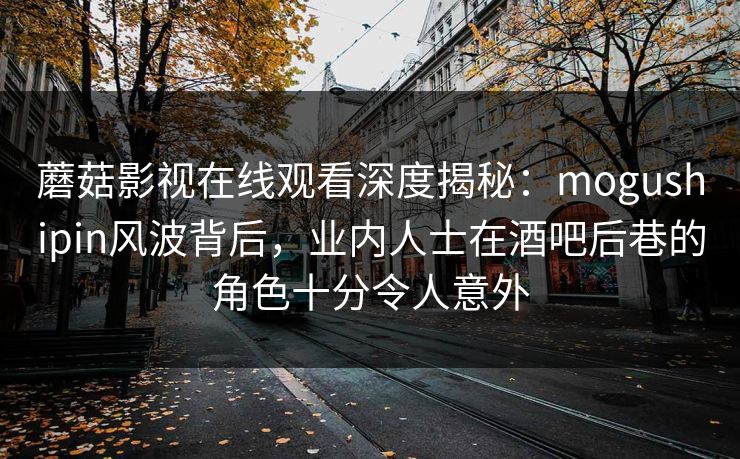 蘑菇影视在线观看深度揭秘：mogushipin风波背后，业内人士在酒吧后巷的角色十分令人意外