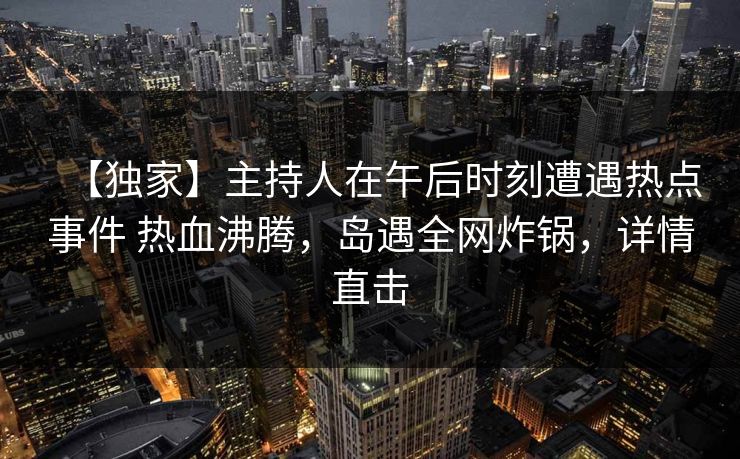 【独家】主持人在午后时刻遭遇热点事件 热血沸腾，岛遇全网炸锅，详情直击