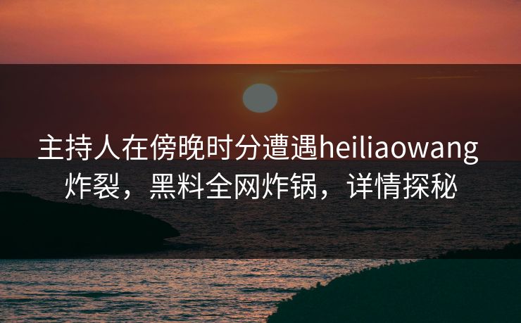 主持人在傍晚时分遭遇heiliaowang 炸裂，黑料全网炸锅，详情探秘