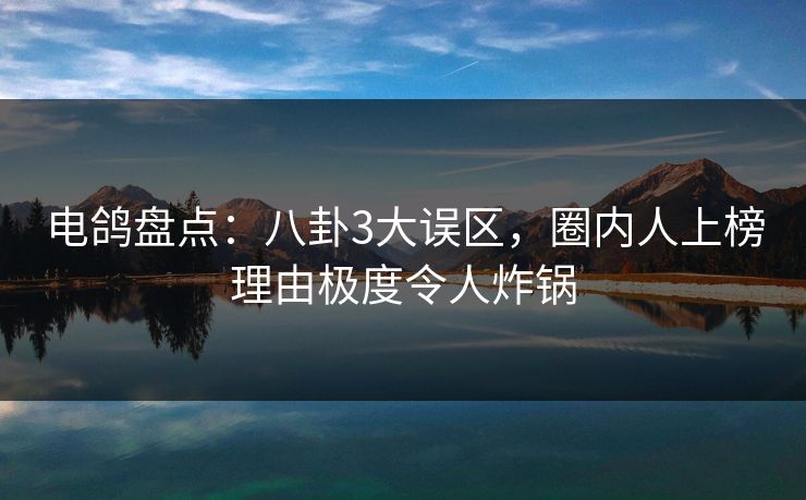 电鸽盘点：八卦3大误区，圈内人上榜理由极度令人炸锅