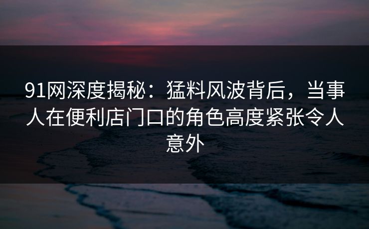 91网深度揭秘:猛料风波背后,当事人在便利店门口的角色高度紧张令人意外
