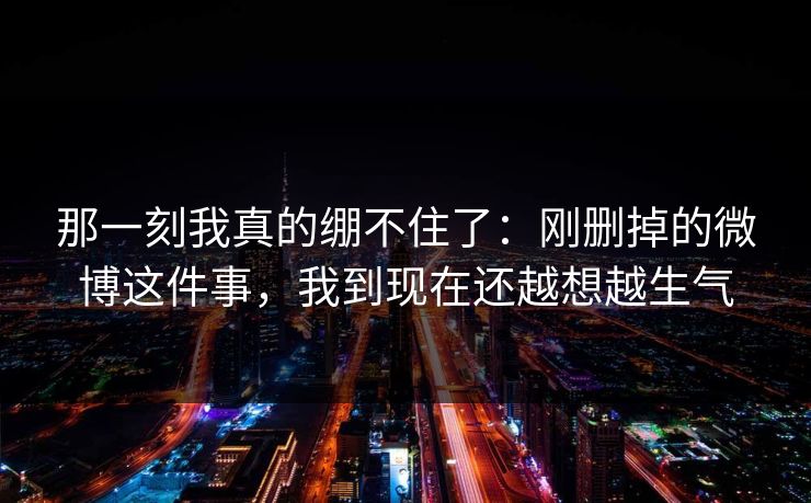 那一刻我真的绷不住了：刚删掉的微博这件事，我到现在还越想越生气
