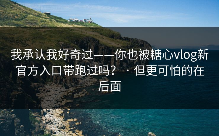 我承认我好奇过——你也被糖心vlog新官方入口带跑过吗？ · 但更可怕的在后面