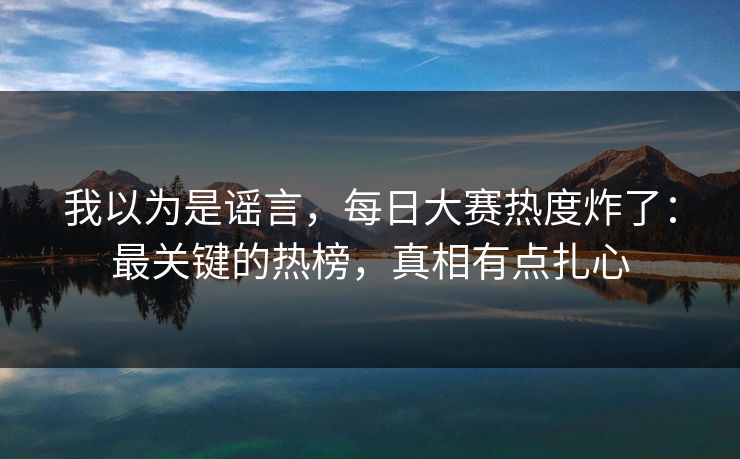 我以为是谣言,每日大赛热度炸了:最关键的热榜,真相有点扎心 我以为是谣言,每日大赛热度炸了:最关键的热榜,真相有点扎心