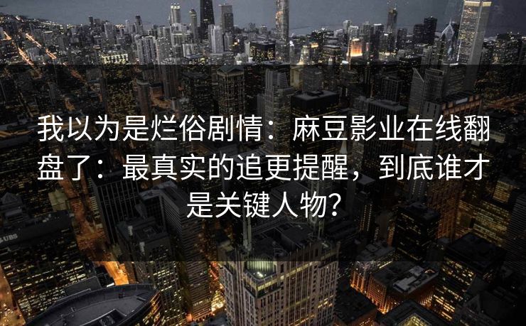 我以为是烂俗剧情：麻豆影业在线翻盘了：最真实的追更提醒，到底谁才是关键人物？