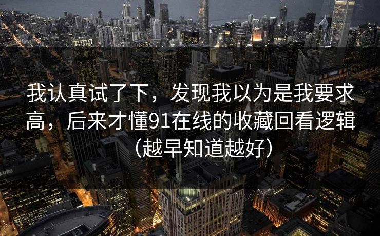 我认真试了下，发现我以为是我要求高，后来才懂91在线的收藏回看逻辑（越早知道越好）