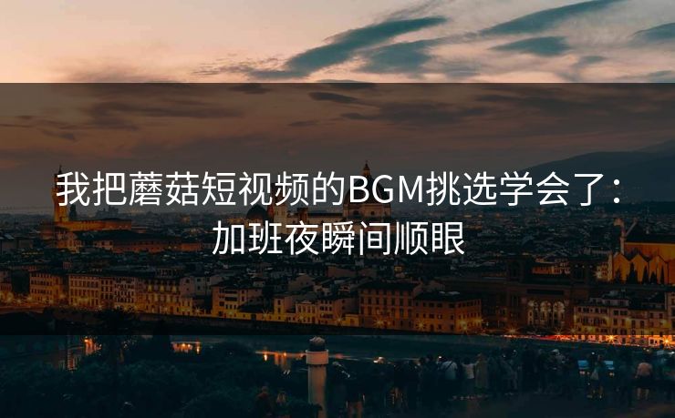 我把蘑菇短视频的BGM挑选学会了:加班夜瞬间顺眼