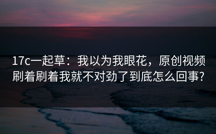 17c一起草:我以为我眼花,原创视频刷着刷着我就不对劲了到底怎么回事?