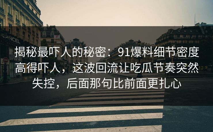 揭秘最吓人的秘密:91爆料细节密度高得吓人,这波回流让吃瓜节奏突然失控,后面那句比前面更扎心 揭秘最吓人的秘密:91爆料细节密度高得吓人,这波回流让吃瓜节奏突然失控,后面那句比前面更扎心