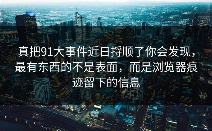真把91大事件近日捋顺了你会发现，最有东西的不是表面，而是浏览器痕迹留下的信息